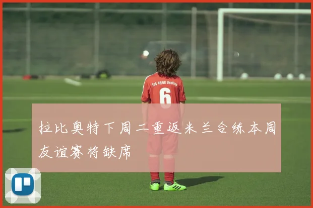 拉比奥特下周二重返米兰合练本周友谊赛将缺席