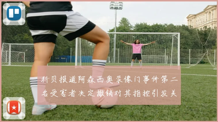 科贝报道阿森西奥录像门事件第二名受害者决定撤销对其指控引发关注