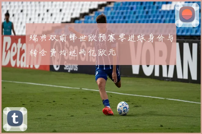 瑞典双前锋世欧预赛零进球身价与转会费均达两亿欧元