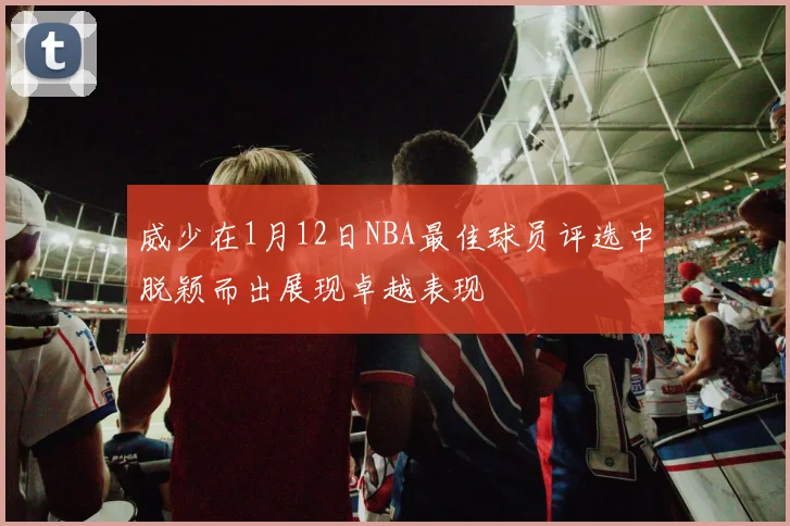 威少在1月12日NBA最佳球员评选中脱颖而出展现卓越表现
