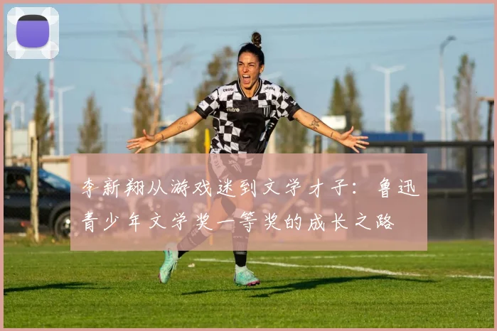 李新翔从游戏迷到文学才子：鲁迅青少年文学奖一等奖的成长之路