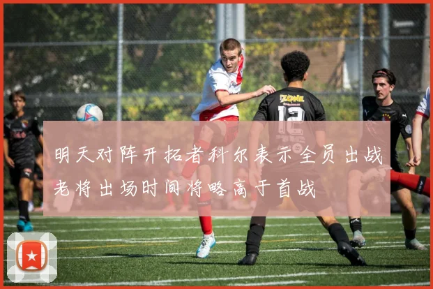 明天对阵开拓者科尔表示全员出战老将出场时间将略高于首战