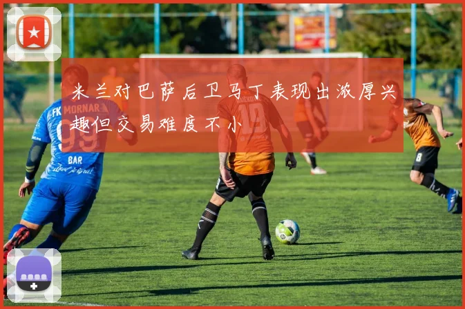 米兰对巴萨后卫马丁表现出浓厚兴趣但交易难度不小