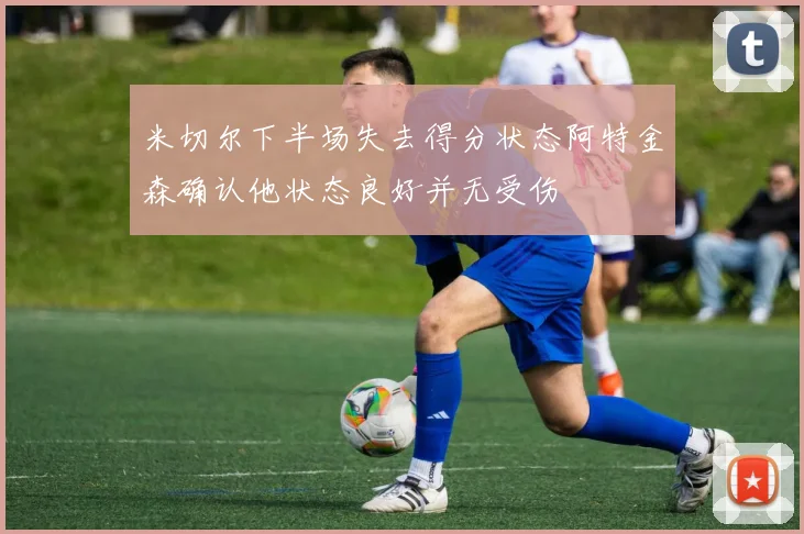 米切尔下半场失去得分状态阿特金森确认他状态良好并无受伤