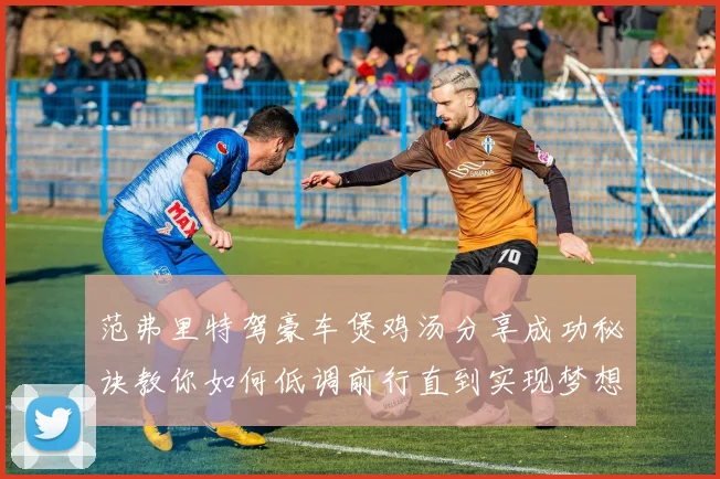 范弗里特驾豪车煲鸡汤分享成功秘诀教你如何低调前行直到实现梦想