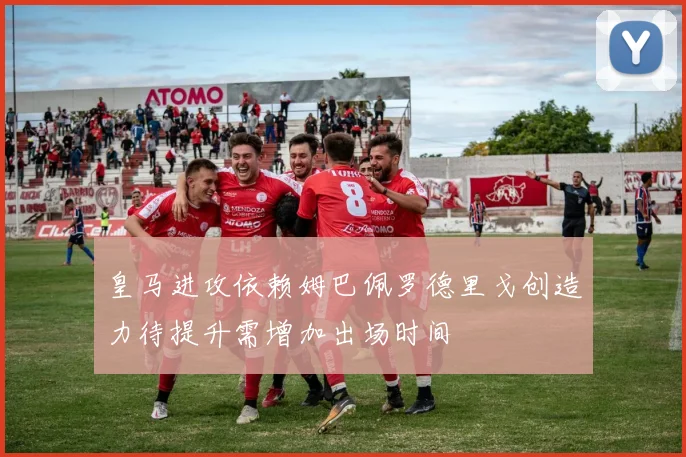 皇马进攻依赖姆巴佩罗德里戈创造力待提升需增加出场时间