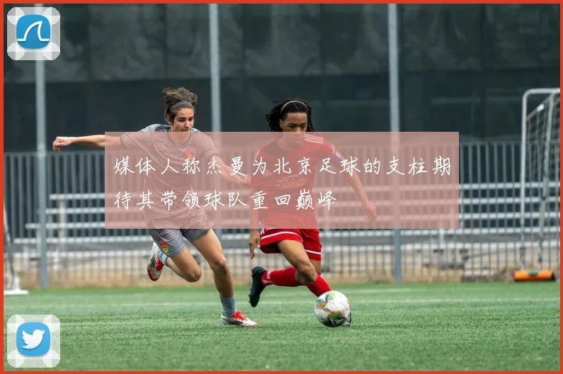 媒体人称杰曼为北京足球的支柱期待其带领球队重回巅峰