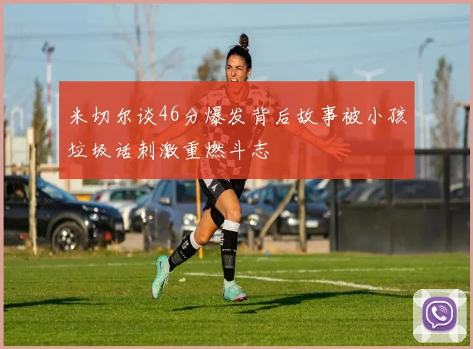 米切尔谈46分爆发背后故事被小孩垃圾话刺激重燃斗志