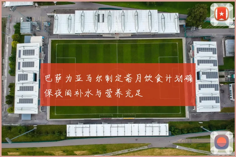 巴萨为亚马尔制定斋月饮食计划确保夜间补水与营养充足